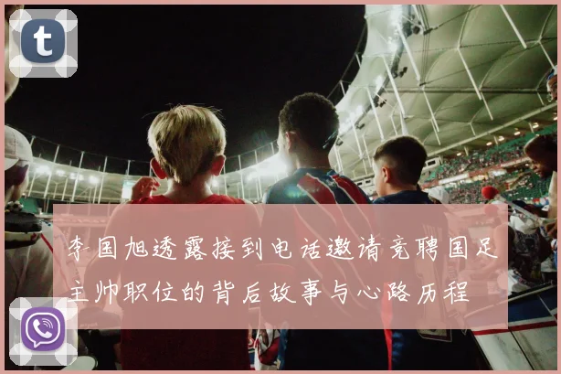 李国旭透露接到电话邀请竞聘国足主帅职位的背后故事与心路历程