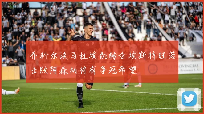 乔科尔谈马杜埃凯转会埃斯特旺若击败阿森纳将有争冠希望