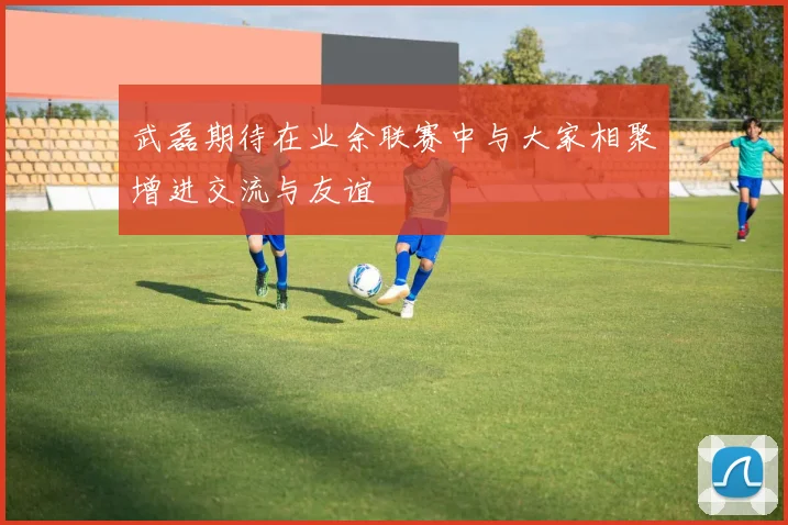 武磊期待在业余联赛中与大家相聚增进交流与友谊