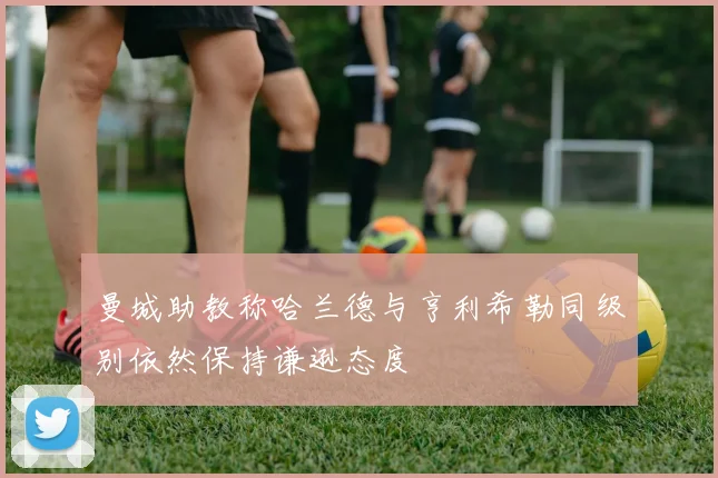 曼城助教称哈兰德与亨利希勒同级别依然保持谦逊态度