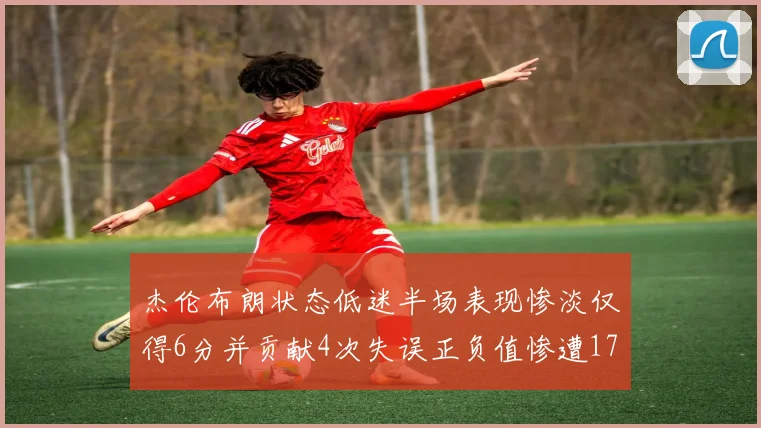 杰伦布朗状态低迷半场表现惨淡仅得6分并贡献4次失误正负值惨遭17