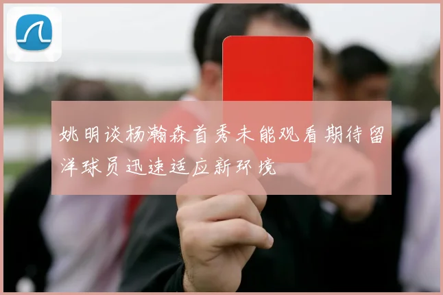 姚明谈杨瀚森首秀未能观看期待留洋球员迅速适应新环境