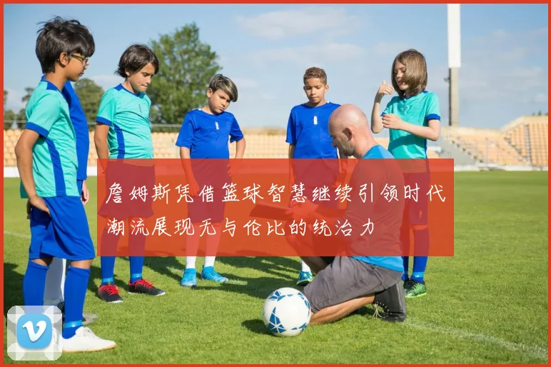 詹姆斯凭借篮球智慧继续引领时代潮流展现无与伦比的统治力