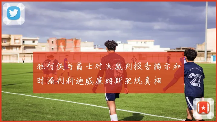 独行侠与爵士对决裁判报告揭示加时漏判科迪威廉姆斯犯规真相