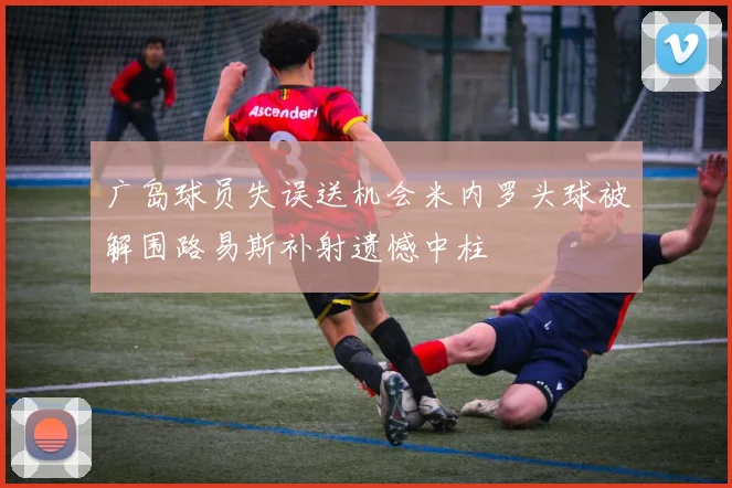 广岛球员失误送机会米内罗头球被解围路易斯补射遗憾中柱