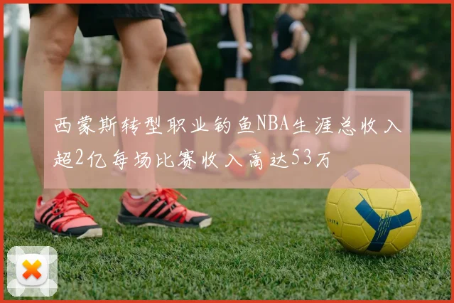 西蒙斯转型职业钓鱼NBA生涯总收入超2亿每场比赛收入高达53万