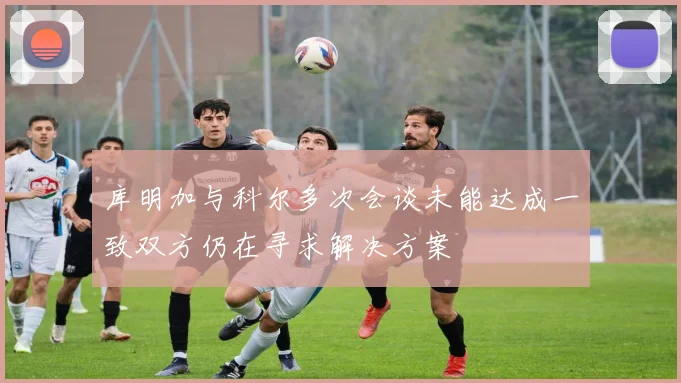 库明加与科尔多次会谈未能达成一致双方仍在寻求解决方案