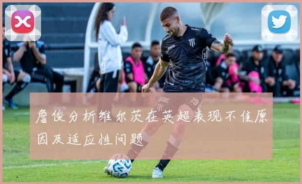 詹俊分析维尔茨在英超表现不佳原因及适应性问题