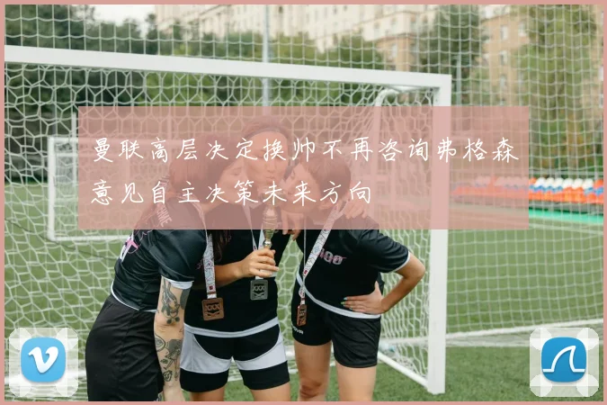 曼联高层决定换帅不再咨询弗格森意见自主决策未来方向