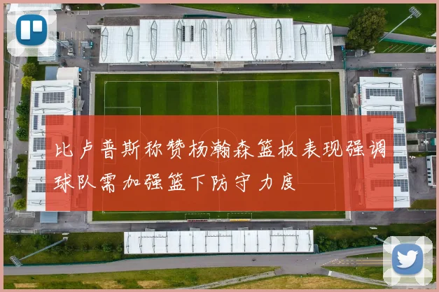 比卢普斯称赞杨瀚森篮板表现强调球队需加强篮下防守力度