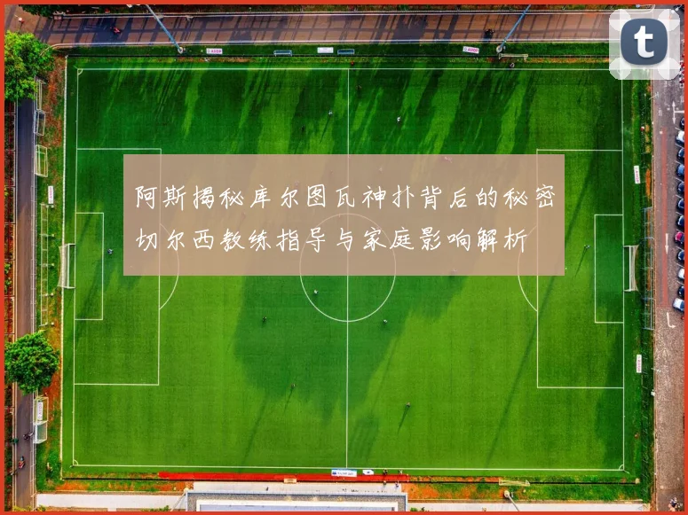 阿斯揭秘库尔图瓦神扑背后的秘密切尔西教练指导与家庭影响解析