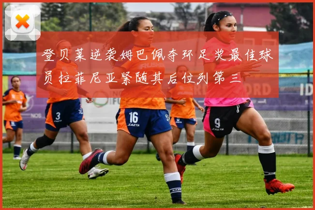 登贝莱逆袭姆巴佩夺环足奖最佳球员拉菲尼亚紧随其后位列第三