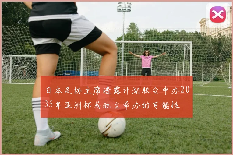 日本足协主席透露计划联合申办2035年亚洲杯或独立举办的可能性