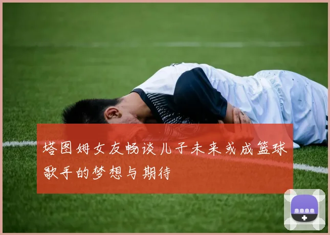 塔图姆女友畅谈儿子未来或成篮球歌手的梦想与期待