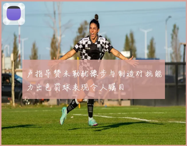 卢指导赞米勒犹豫步与制造对抗能力出色罚球表现令人瞩目