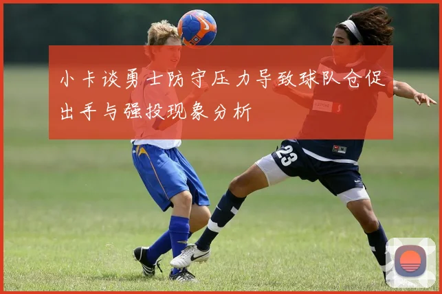 小卡谈勇士防守压力导致球队仓促出手与强投现象分析