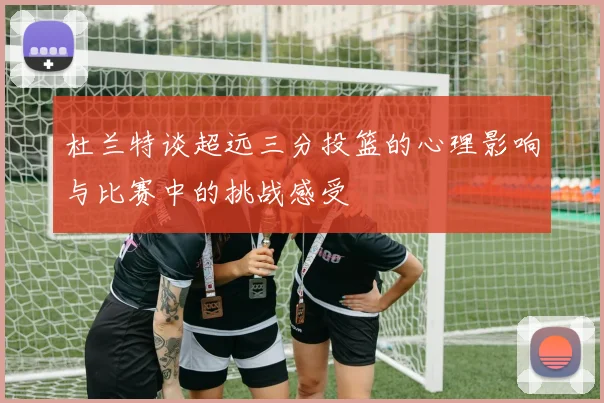杜兰特谈超远三分投篮的心理影响与比赛中的挑战感受