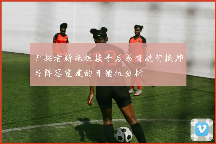 开拓者新老板接手后或将进行换帅与阵容重建的可能性分析