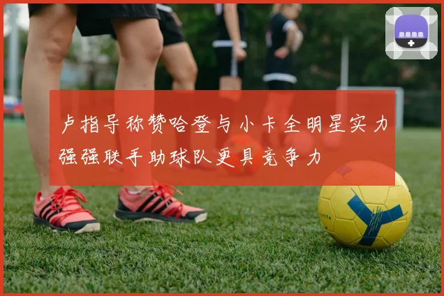 卢指导称赞哈登与小卡全明星实力强强联手助球队更具竞争力