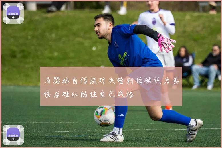 马瑟林自信谈对决哈利伯顿认为其伤后难以防住自己风格