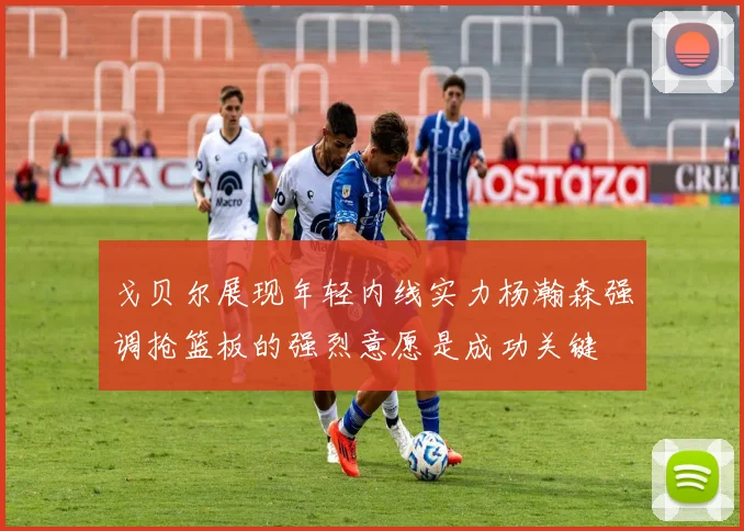 戈贝尔展现年轻内线实力杨瀚森强调抢篮板的强烈意愿是成功关键