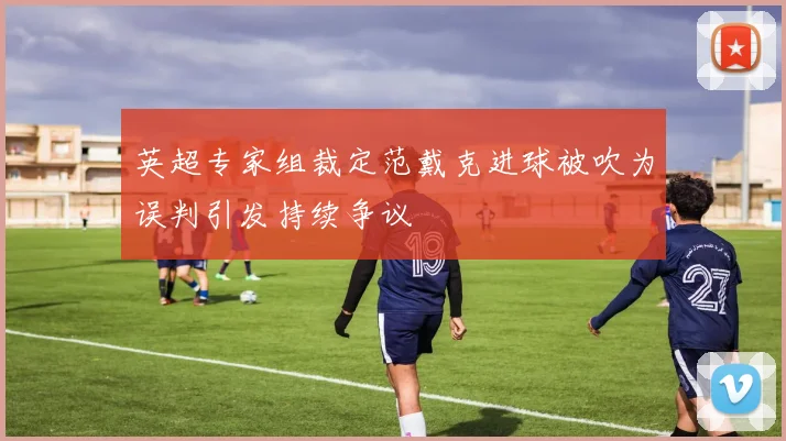英超专家组裁定范戴克进球被吹为误判引发持续争议