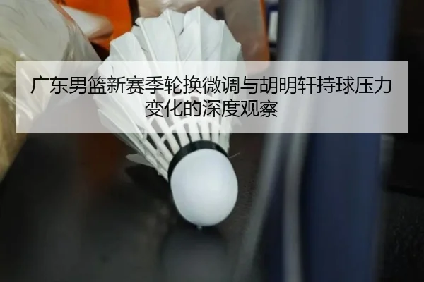 广东男篮新赛季轮换微调与胡明轩持球压力变化的深度观察（HUOBOSPORTS）